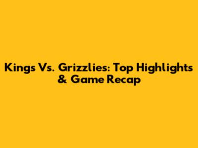 Kings Vs. Grizzlies: Top Highlights & Game Recap