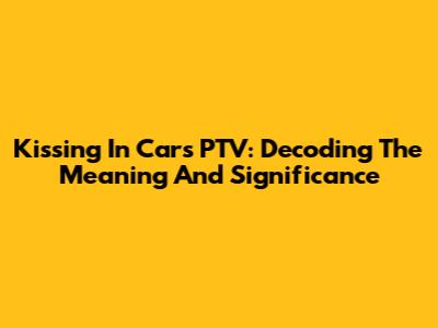 Kissing In Cars PTV: Decoding The Meaning And Significance