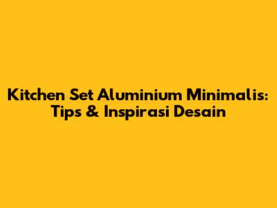 Kitchen Set Aluminium Minimalis: Tips & Inspirasi Desain