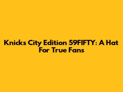 Knicks City Edition 59FIFTY: A Hat For True Fans
