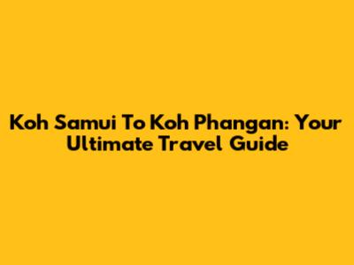 Koh Samui To Koh Phangan: Your Ultimate Travel Guide
