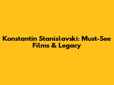 Konstantin Stanislavski: Must-See Films & Legacy