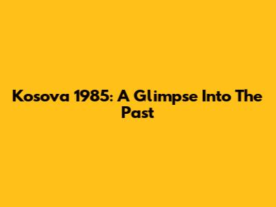 Kosova 1985: A Glimpse Into The Past