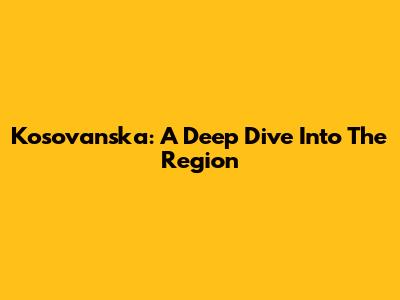 Kosovanska: A Deep Dive Into The Region