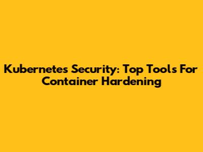Kubernetes Security: Top Tools For Container Hardening
