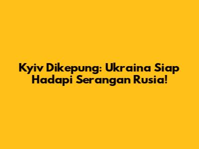 Kyiv Dikepung: Ukraina Siap Hadapi Serangan Rusia!