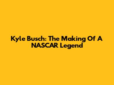 Kyle Busch: The Making Of A NASCAR Legend