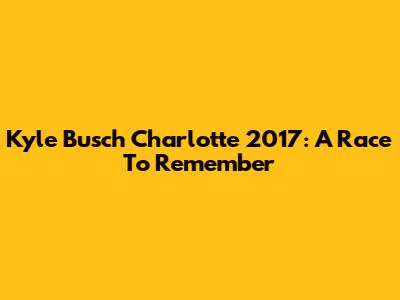 Kyle Busch Charlotte 2017: A Race To Remember