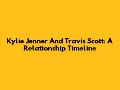 Kylie Jenner And Travis Scott: A Relationship Timeline
