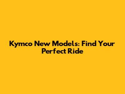 Kymco New Models: Find Your Perfect Ride