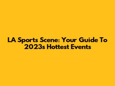 LA Sports Scene: Your Guide To 2023's Hottest Events