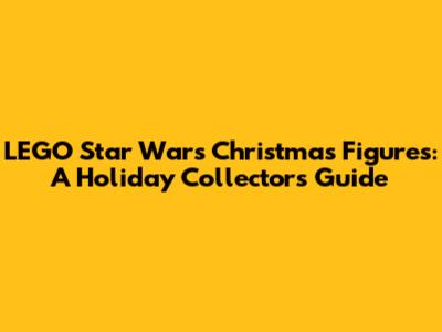 LEGO Star Wars Christmas Figures: A Holiday Collector's Guide