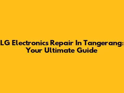 LG Electronics Repair In Tangerang: Your Ultimate Guide