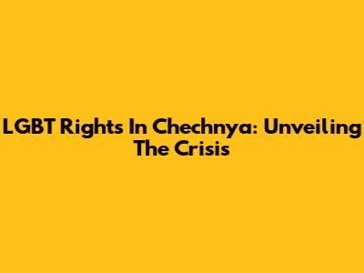 LGBT Rights In Chechnya: Unveiling The Crisis