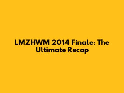 LMZHWM 2014 Finale: The Ultimate Recap