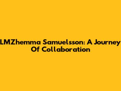LMZhemma Samuelsson: A Journey Of Collaboration
