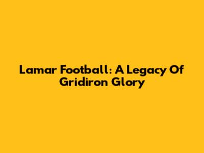 Lamar Football: A Legacy Of Gridiron Glory