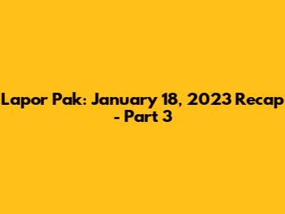 Lapor Pak: January 18, 2023 Recap - Part 3