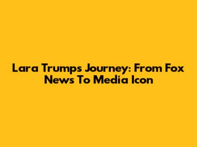 Lara Trump's Journey: From Fox News To Media Icon