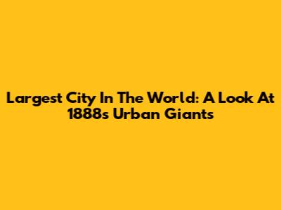 Largest City In The World: A Look At 1888's Urban Giants