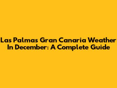 Las Palmas Gran Canaria Weather In December: A Complete Guide
