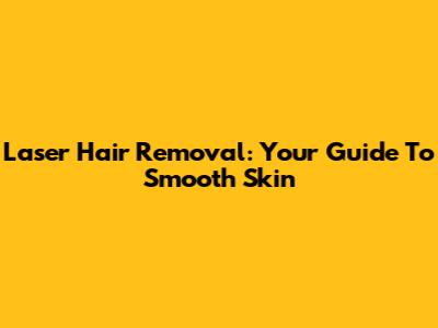 Laser Hair Removal: Your Guide To Smooth Skin