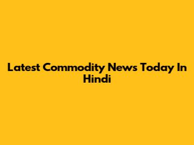 Latest Commodity News Today In Hindi