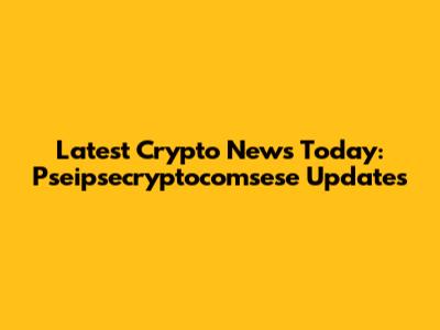 Latest Crypto News Today: Pseipsecryptocomsese Updates