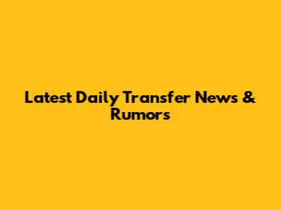 Latest Daily Transfer News & Rumors