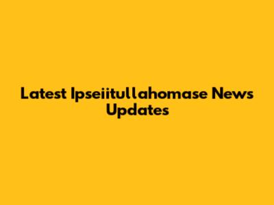 Latest Ipseiitullahomase News Updates