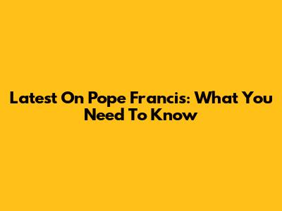 Latest On Pope Francis: What You Need To Know