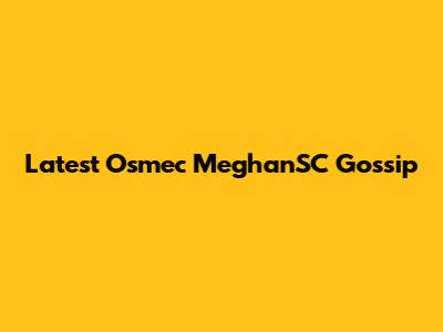 Latest Osmec MeghanSC Gossip