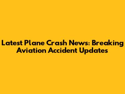 Latest Plane Crash News: Breaking Aviation Accident Updates
