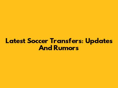 Latest Soccer Transfers: Updates And Rumors