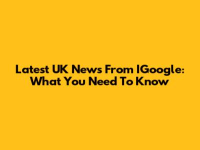 Latest UK News From IGoogle: What You Need To Know
