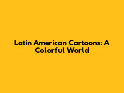 Latin American Cartoons: A Colorful World