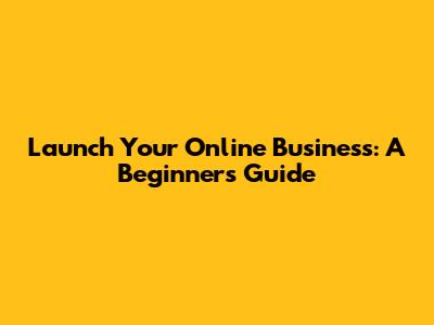 Launch Your Online Business: A Beginner's Guide