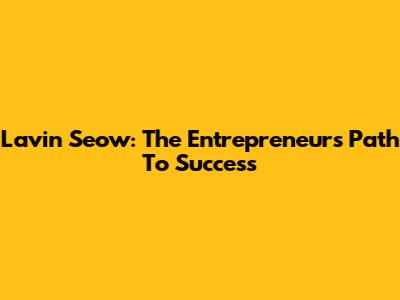Lavin Seow: The Entrepreneur's Path To Success