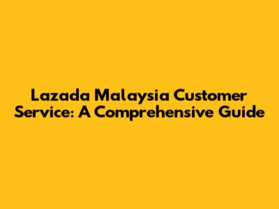 Lazada Malaysia Customer Service: A Comprehensive Guide