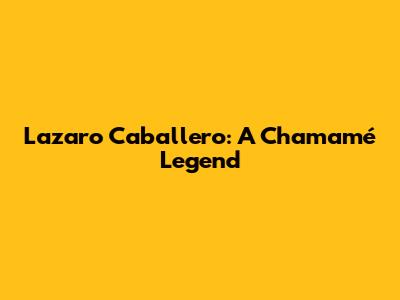 Lazaro Caballero: A Chamamé Legend