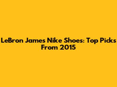 LeBron James Nike Shoes: Top Picks From 2015