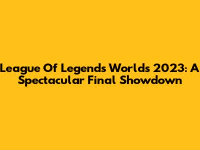 League Of Legends Worlds 2023: A Spectacular Final Showdown