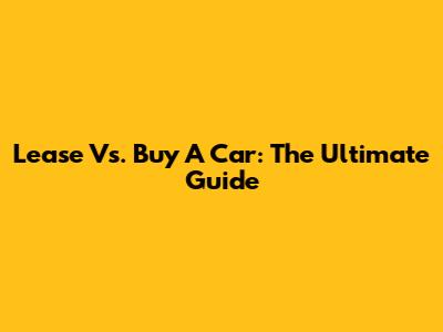 Lease Vs. Buy A Car: The Ultimate Guide