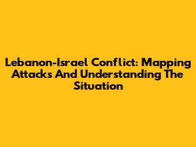 Lebanon-Israel Conflict: Mapping Attacks And Understanding The Situation