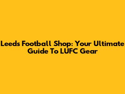 Leeds Football Shop: Your Ultimate Guide To LUFC Gear