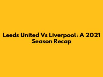 Leeds United Vs Liverpool: A 2021 Season Recap