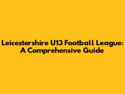 Leicestershire U13 Football League: A Comprehensive Guide
