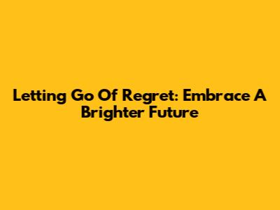 Letting Go Of Regret: Embrace A Brighter Future
