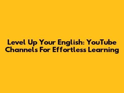 Level Up Your English: YouTube Channels For Effortless Learning
