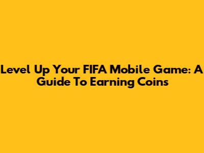 Level Up Your FIFA Mobile Game: A Guide To Earning Coins